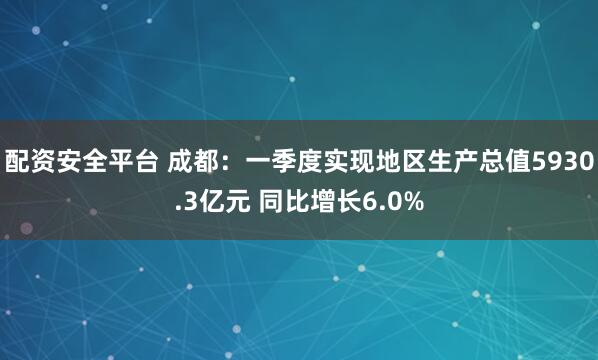 配资安全平台 成都：一季度实现地区生产总值5930.3亿元 同比增长6.0%