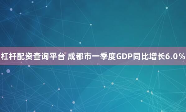 杠杆配资查询平台 成都市一季度GDP同比增长6.0％