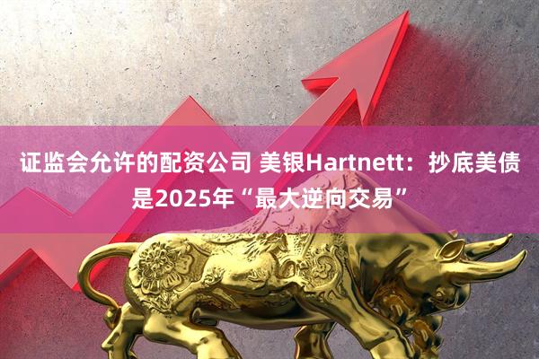 证监会允许的配资公司 美银Hartnett：抄底美债是2025年“最大逆向交易”