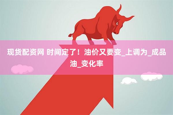 现货配资网 时间定了！油价又要变_上调为_成品油_变化率
