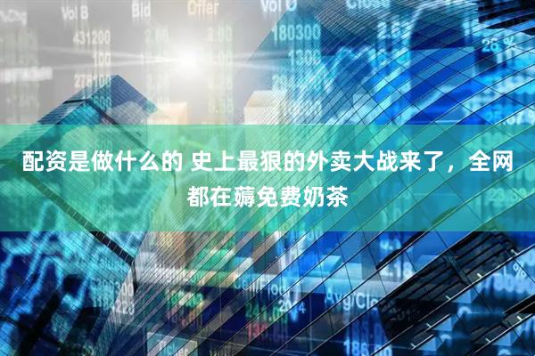 配资是做什么的 史上最狠的外卖大战来了，全网都在薅免费奶茶