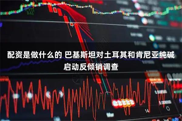 配资是做什么的 巴基斯坦对土耳其和肯尼亚纯碱启动反倾销调查