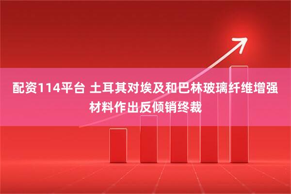 配资114平台 土耳其对埃及和巴林玻璃纤维增强材料作出反倾销终裁