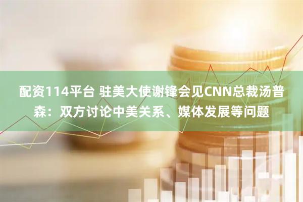 配资114平台 驻美大使谢锋会见CNN总裁汤普森：双方讨论中美关系、媒体发展等问题