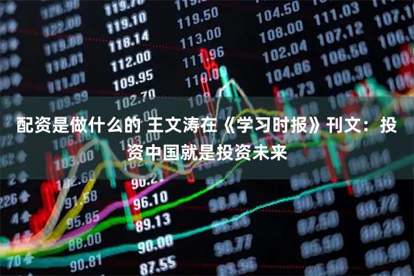 配资是做什么的 王文涛在《学习时报》刊文：投资中国就是投资未来