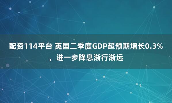 配资114平台 英国二季度GDP超预期增长0.3%，进一步降息渐行渐远