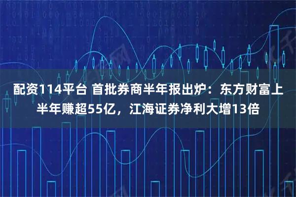 配资114平台 首批券商半年报出炉：东方财富上半年赚超55亿，江海证券净利大增13倍