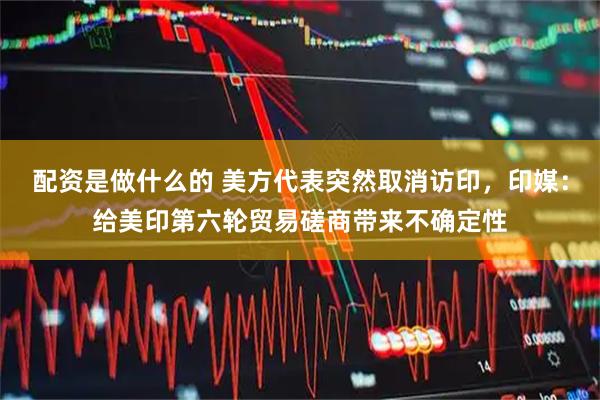 配资是做什么的 美方代表突然取消访印，印媒：给美印第六轮贸易磋商带来不确定性