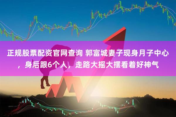 正规股票配资官网查询 郭富城妻子现身月子中心，身后跟6个人，走路大摇大摆看着好神气