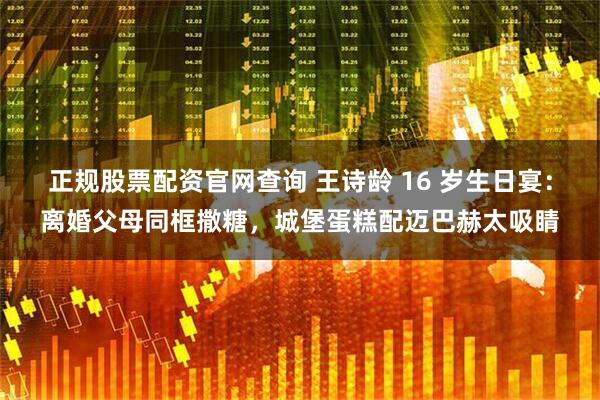 正规股票配资官网查询 王诗龄 16 岁生日宴：离婚父母同框撒糖，城堡蛋糕配迈巴赫太吸睛