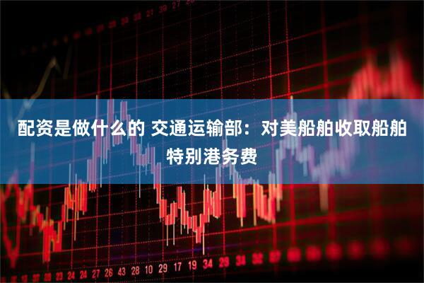 配资是做什么的 交通运输部：对美船舶收取船舶特别港务费