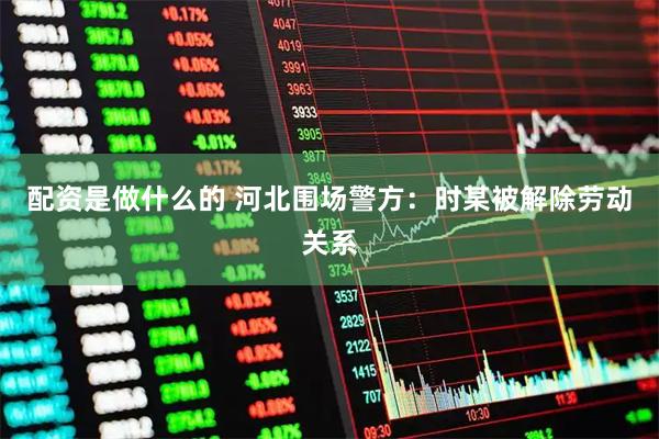 配资是做什么的 河北围场警方：时某被解除劳动关系