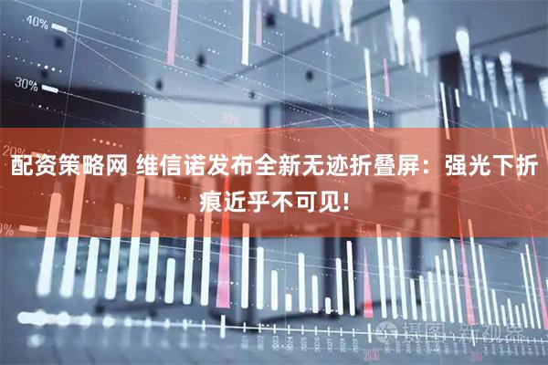 配资策略网 维信诺发布全新无迹折叠屏：强光下折痕近乎不可见!