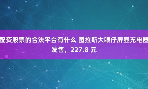 配资股票的合法平台有什么 图拉斯大眼仔屏显充电器发售,227.8 元