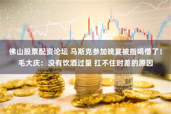 佛山股票配资论坛 马斯克参加晚宴被指喝懵了!毛大庆:没有饮酒过量 扛不住时差的原因