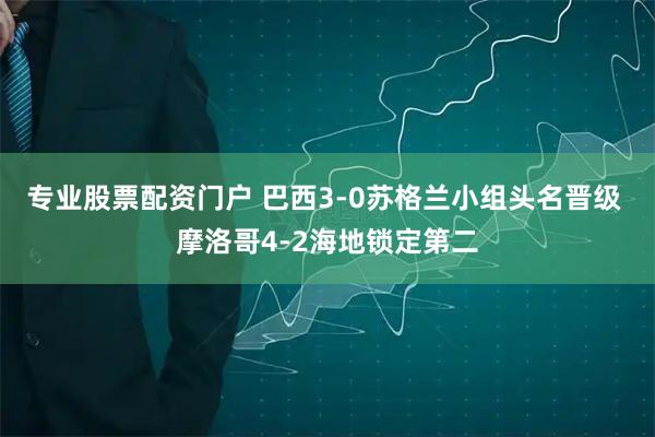 专业股票配资门户 巴西3-0苏格兰小组头名晋级 摩洛哥4-2海地锁定第二