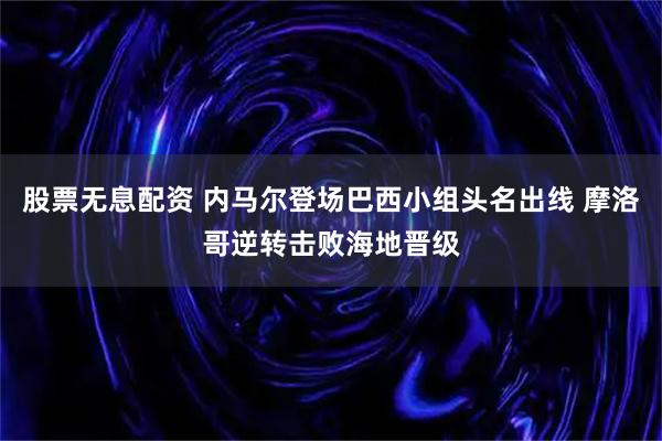 股票无息配资 内马尔登场巴西小组头名出线 摩洛哥逆转击败海地晋级