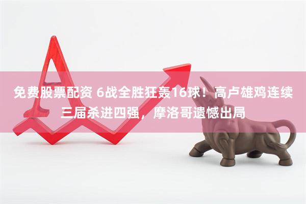 免费股票配资 6战全胜狂轰16球！高卢雄鸡连续三届杀进四强，摩洛哥遗憾出局