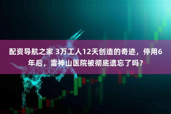 配资导航之家 3万工人12天创造的奇迹，停用6年后，雷神山医院被彻底遗忘了吗？