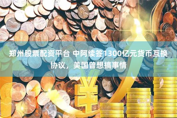 郑州股票配资平台 中阿续签1300亿元货币互换协议，美国曾想搞事情