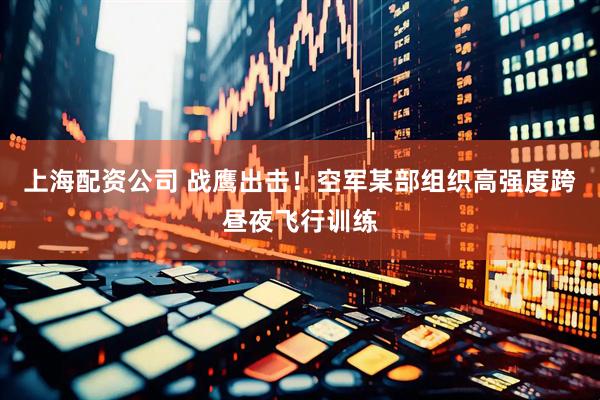 上海配资公司 战鹰出击！空军某部组织高强度跨昼夜飞行训练