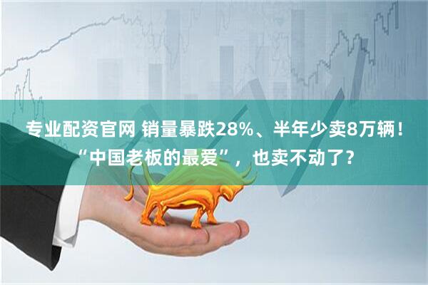 专业配资官网 销量暴跌28%、半年少卖8万辆！“中国老板的最爱”，也卖不动了？