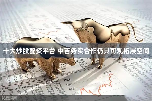 十大炒股配资平台 中吉务实合作仍具可观拓展空间