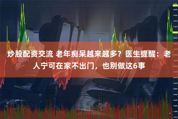 炒股配资交流 老年痴呆越来越多？医生提醒：老人宁可在家不出门，也别做这6事