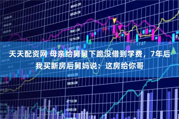 天天配资网 母亲给舅舅下跪没借到学费，7年后我买新房后舅妈说：这房给你哥