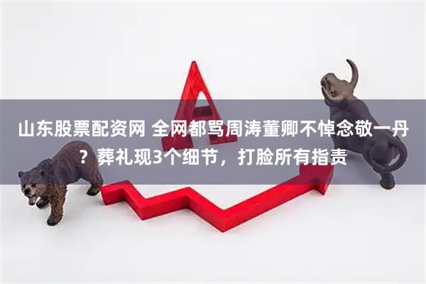 山东股票配资网 全网都骂周涛董卿不悼念敬一丹？葬礼现3个细节，打脸所有指责
