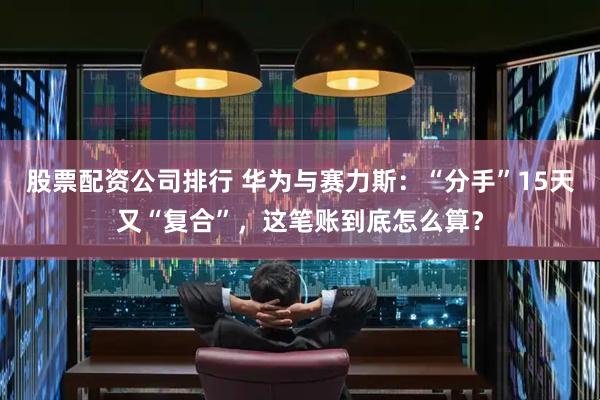 股票配资公司排行 华为与赛力斯：“分手”15天又“复合”，这笔账到底怎么算？